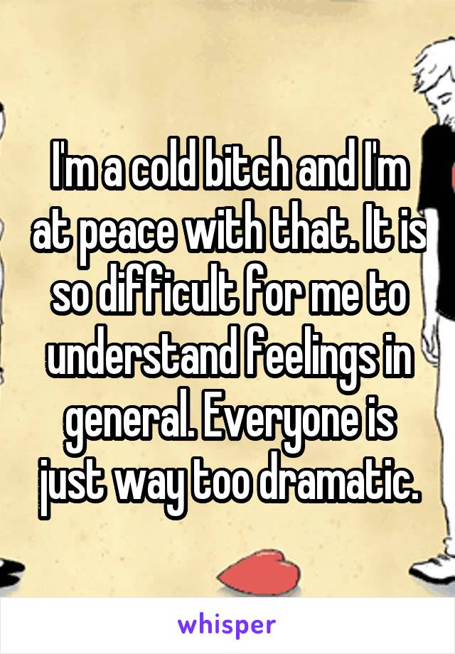 I'm a cold bitch and I'm at peace with that. It is so difficult for me to understand feelings in general. Everyone is just way too dramatic.