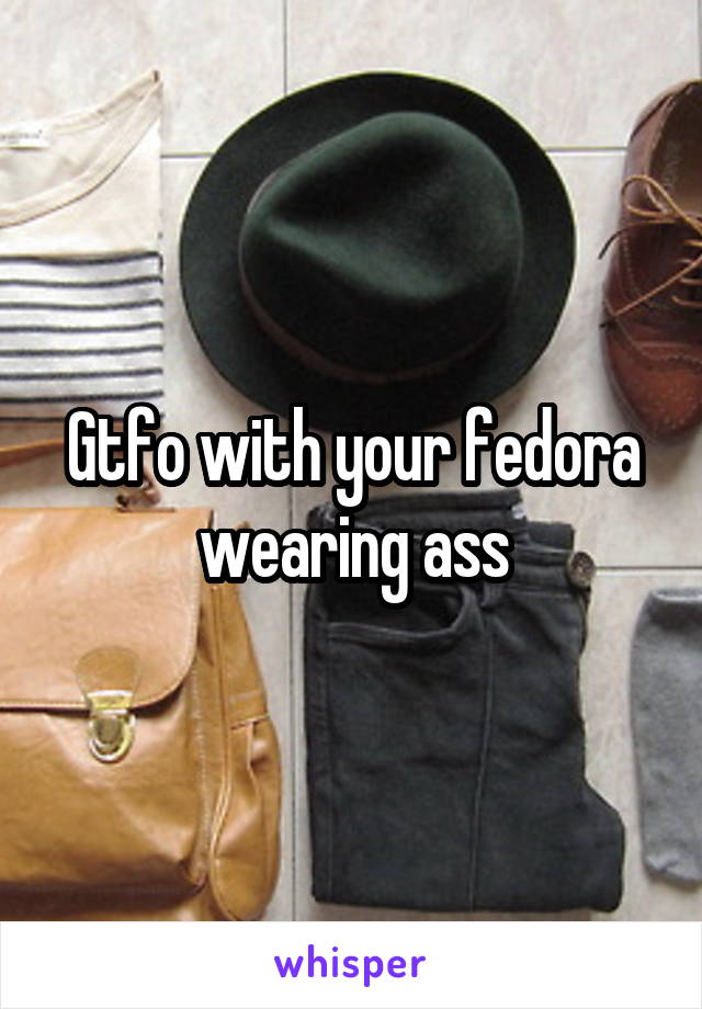 Gtfo with your fedora wearing ass