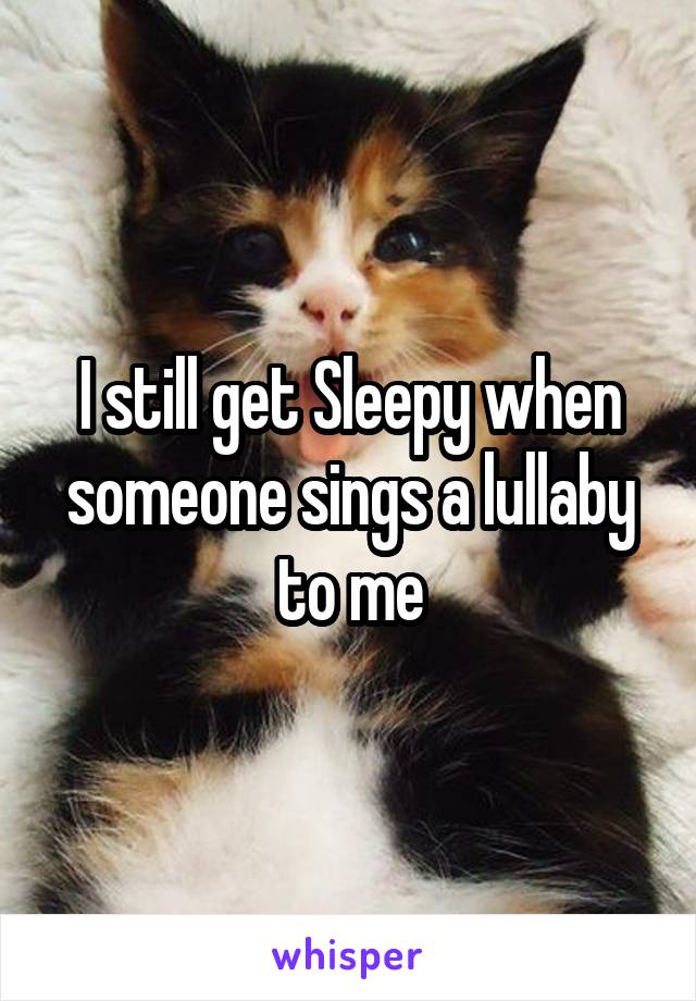 I still get Sleepy when someone sings a lullaby to me