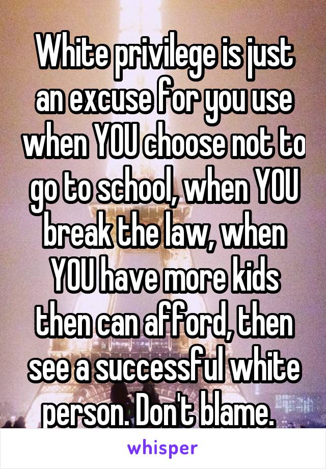 White privilege is just an excuse for you use when YOU choose not to go to school, when YOU break the law, when YOU have more kids then can afford, then see a successful white person. Don't blame.  