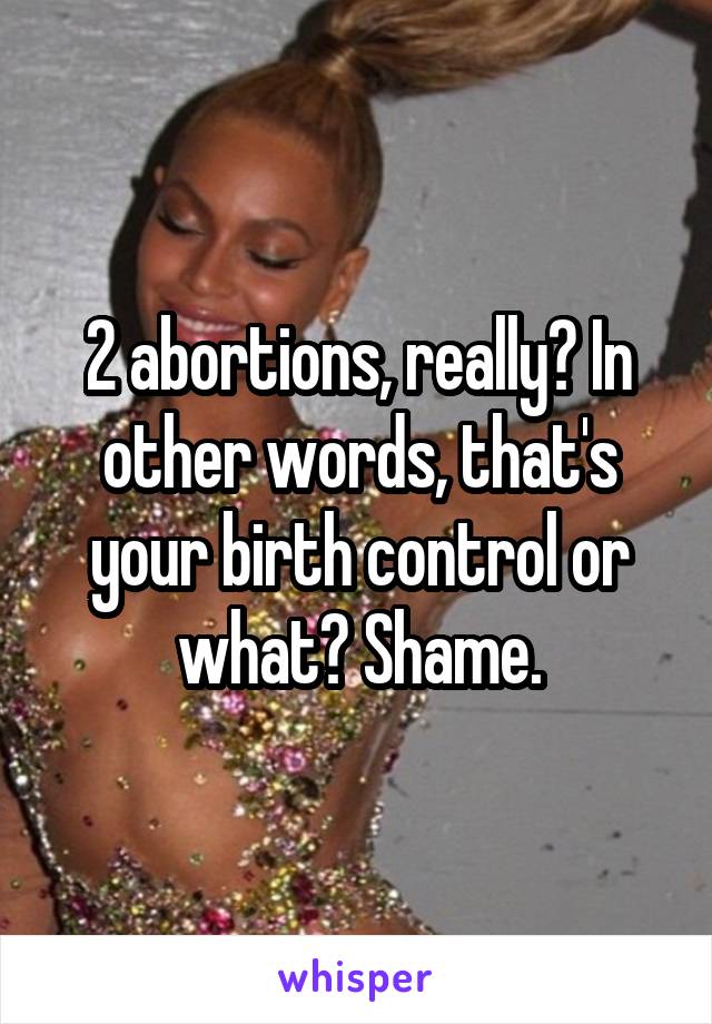 2 abortions, really? In other words, that's your birth control or what? Shame.