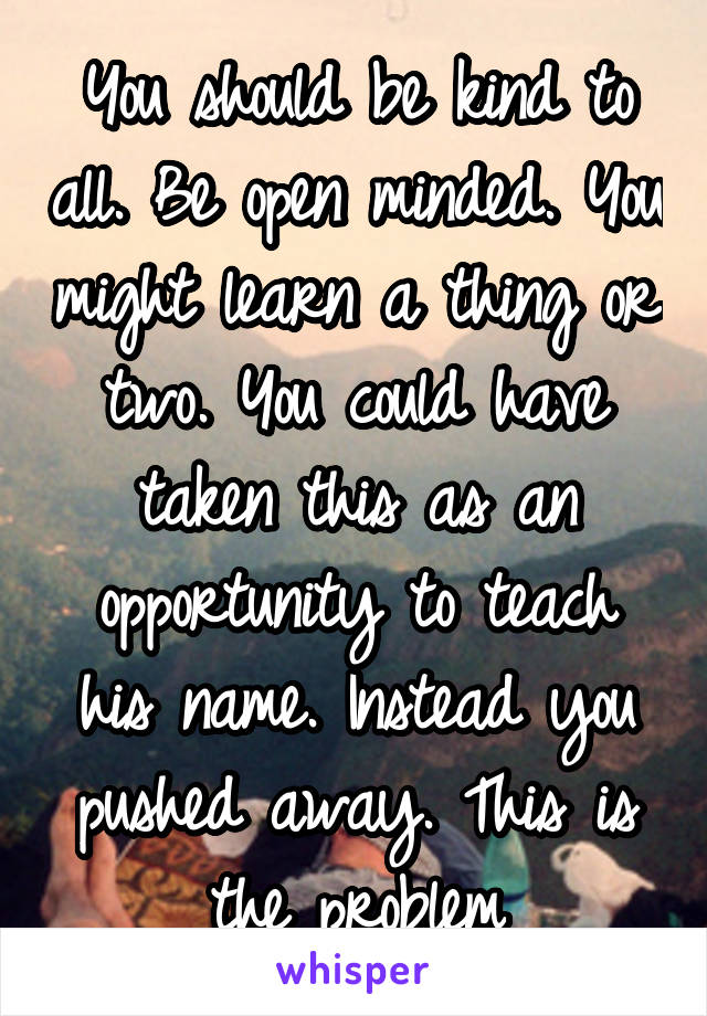 You should be kind to all. Be open minded. You might learn a thing or two. You could have taken this as an opportunity to teach his name. Instead you pushed away. This is the problem