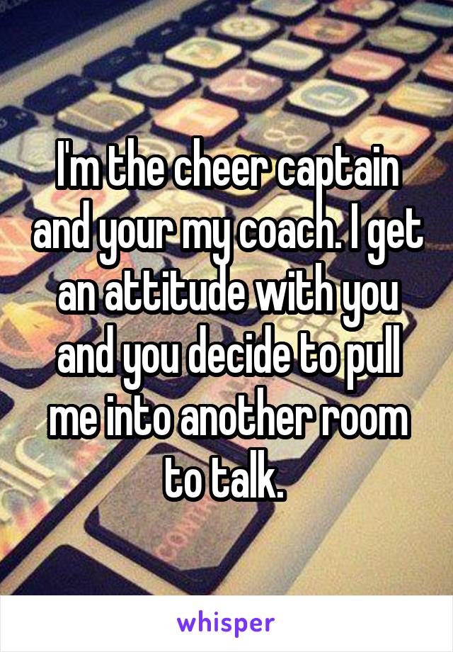 I'm the cheer captain and your my coach. I get an attitude with you and you decide to pull me into another room to talk. 