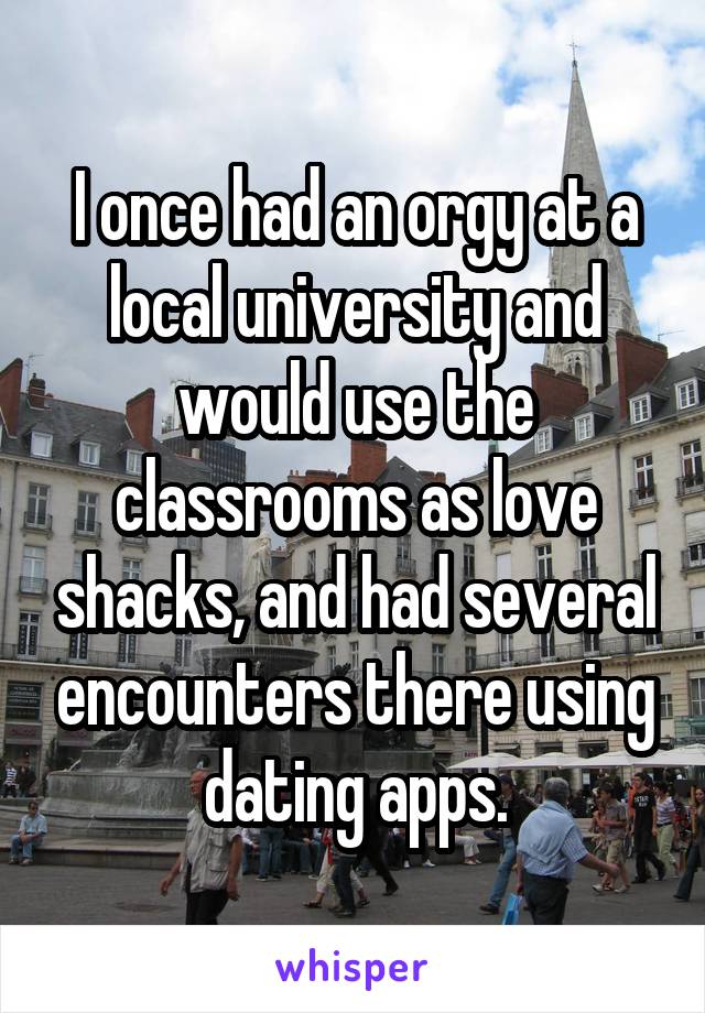 I once had an orgy at a local university and would use the classrooms as love shacks, and had several encounters there using dating apps.
