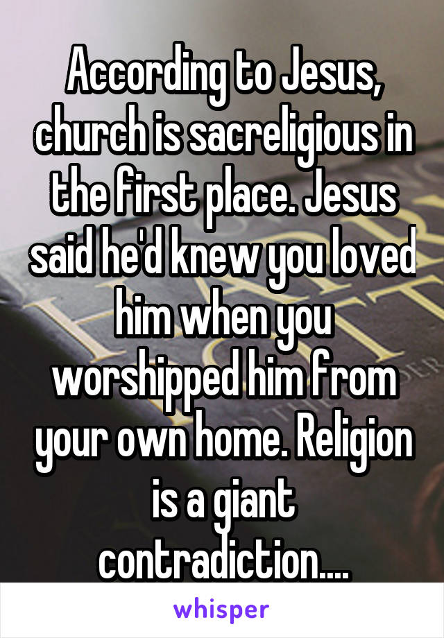 According to Jesus, church is sacreligious in the first place. Jesus said he'd knew you loved him when you worshipped him from your own home. Religion is a giant contradiction....