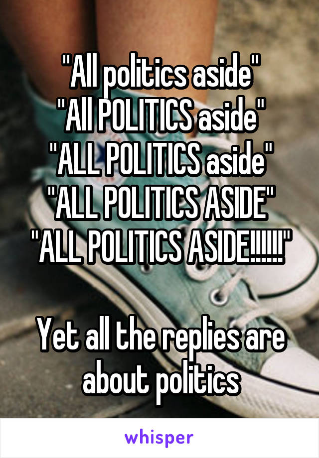 "All politics aside"
"All POLITICS aside"
"ALL POLITICS aside"
"ALL POLITICS ASIDE"
"ALL POLITICS ASIDE!!!!!!"

Yet all the replies are about politics