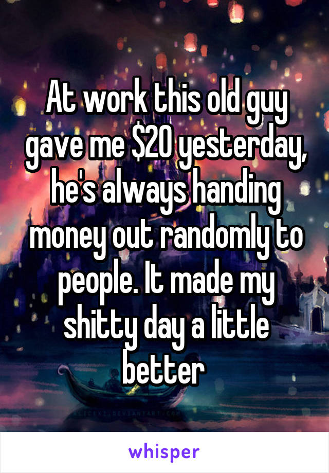 At work this old guy gave me $20 yesterday, he's always handing money out randomly to people. It made my shitty day a little better 