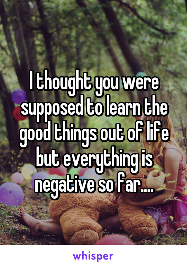 I thought you were supposed to learn the good things out of life but everything is negative so far....