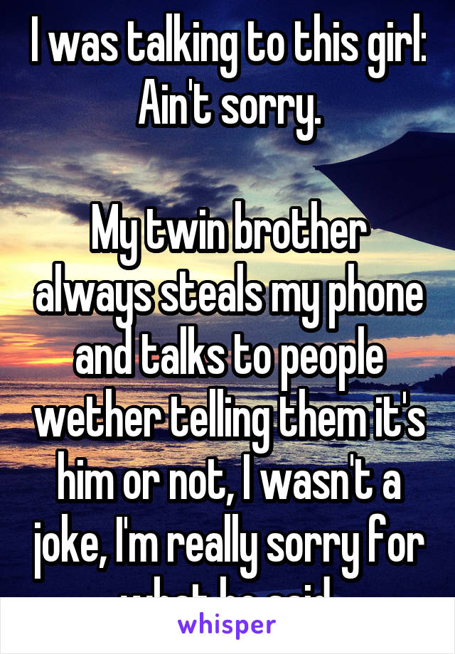 I was talking to this girl: Ain't sorry.

My twin brother always steals my phone and talks to people wether telling them it's him or not, I wasn't a joke, I'm really sorry for what he said 