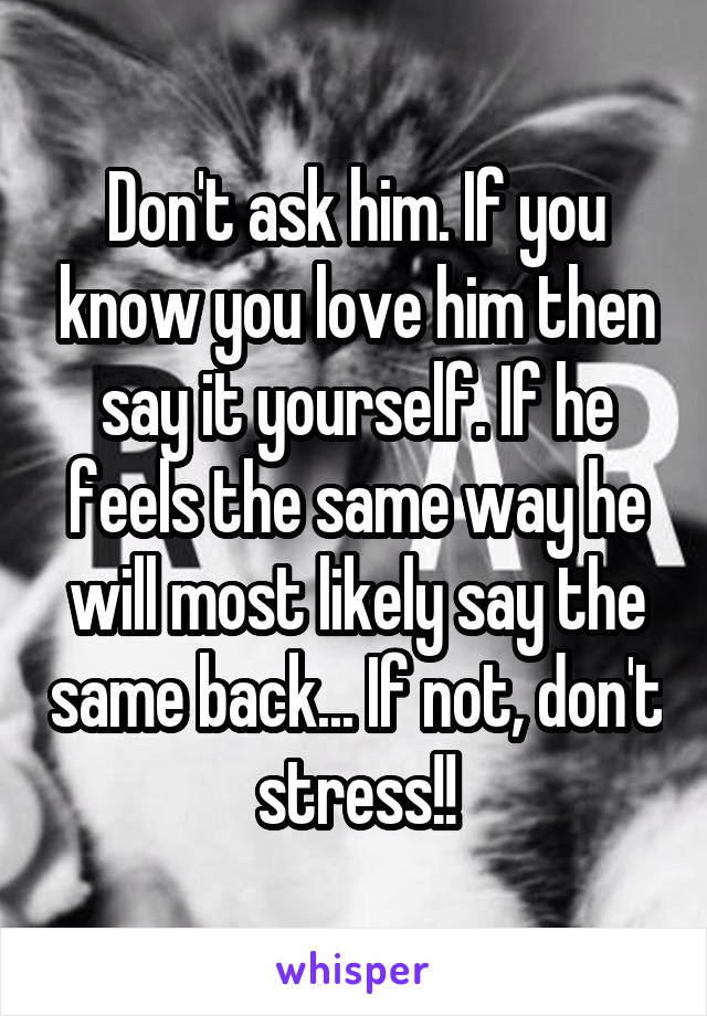 Don't ask him. If you know you love him then say it yourself. If he feels the same way he will most likely say the same back... If not, don't stress!!