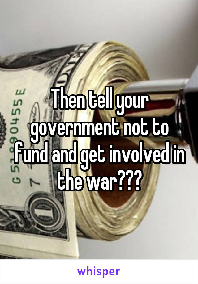 Then tell your government not to fund and get involved in the war???