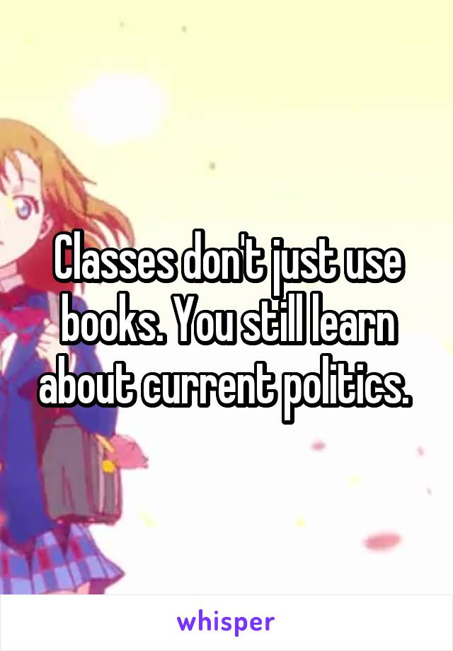 Classes don't just use books. You still learn about current politics. 