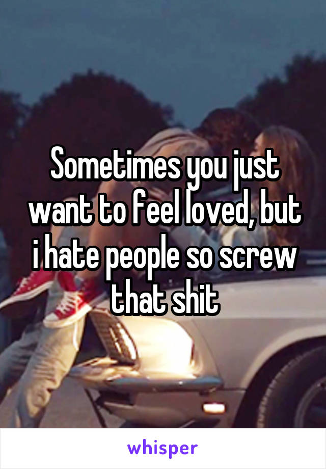 Sometimes you just want to feel loved, but i hate people so screw that shit