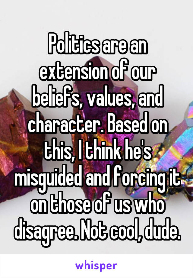 Politics are an extension of our beliefs, values, and character. Based on this, I think he's misguided and forcing it on those of us who disagree. Not cool, dude.