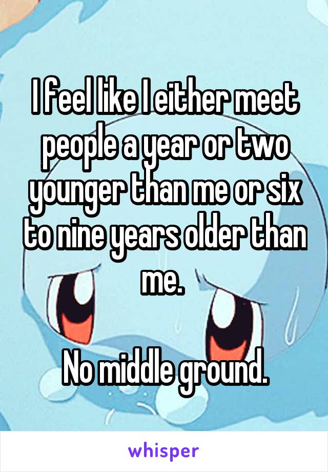 I feel like I either meet people a year or two younger than me or six to nine years older than me. 

No middle ground.