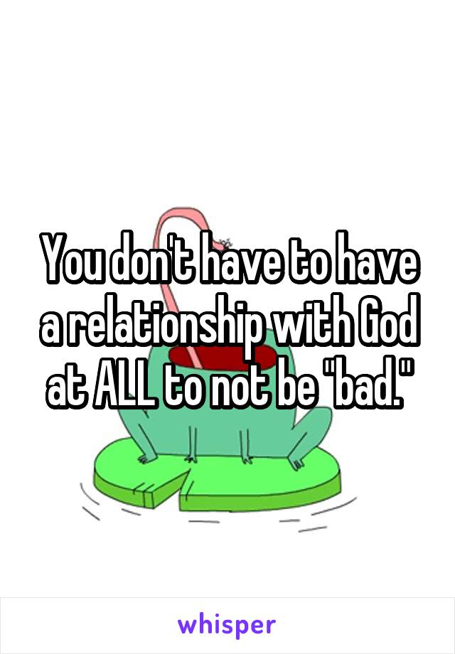 You don't have to have a relationship with God at ALL to not be "bad."