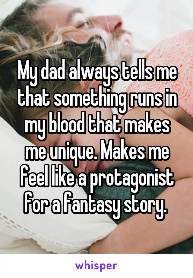 My dad always tells me that something runs in my blood that makes me unique. Makes me feel like a protagonist for a fantasy story. 