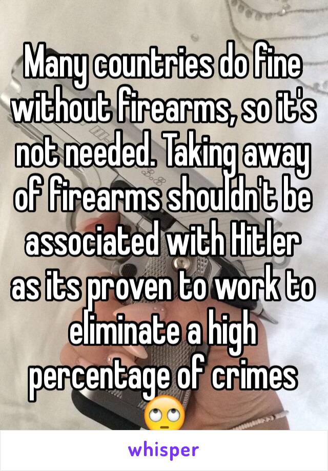 Many countries do fine without firearms, so it's not needed. Taking away of firearms shouldn't be associated with Hitler as its proven to work to eliminate a high percentage of crimes 🙄