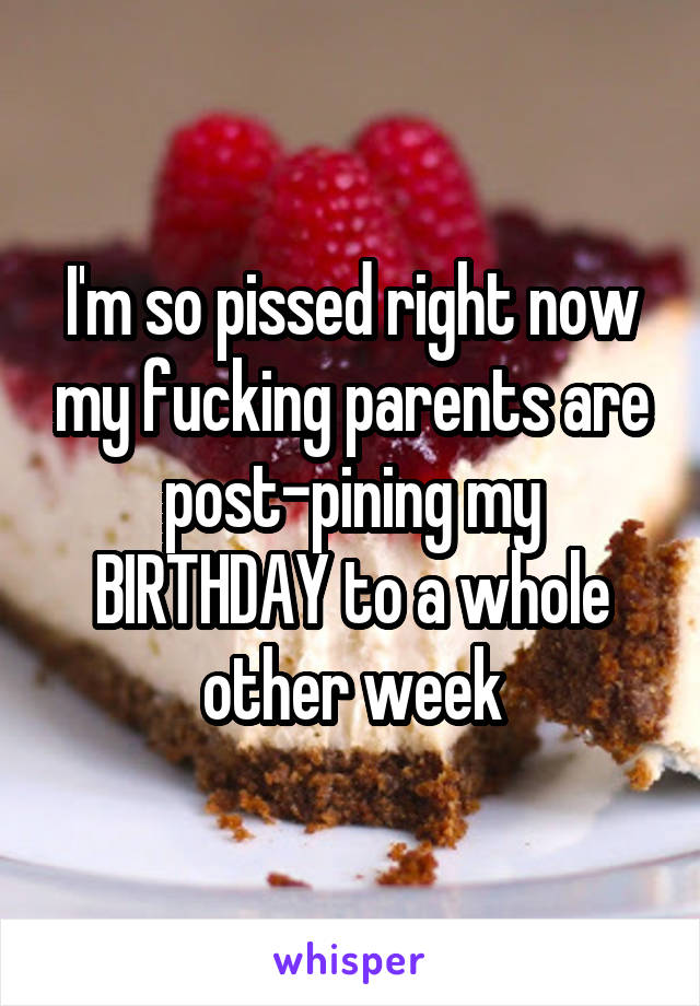 I'm so pissed right now my fucking parents are post-pining my BIRTHDAY to a whole other week