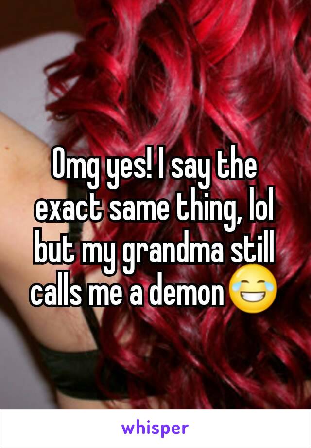 Omg yes! I say the exact same thing, lol but my grandma still calls me a demon😂