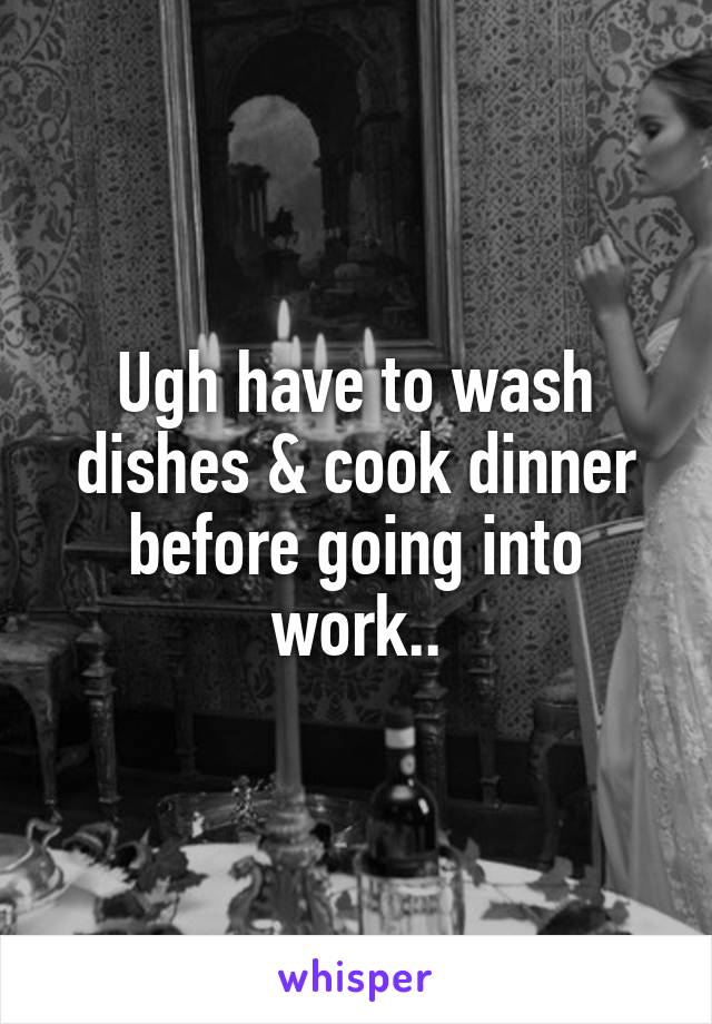 Ugh have to wash dishes & cook dinner before going into work..