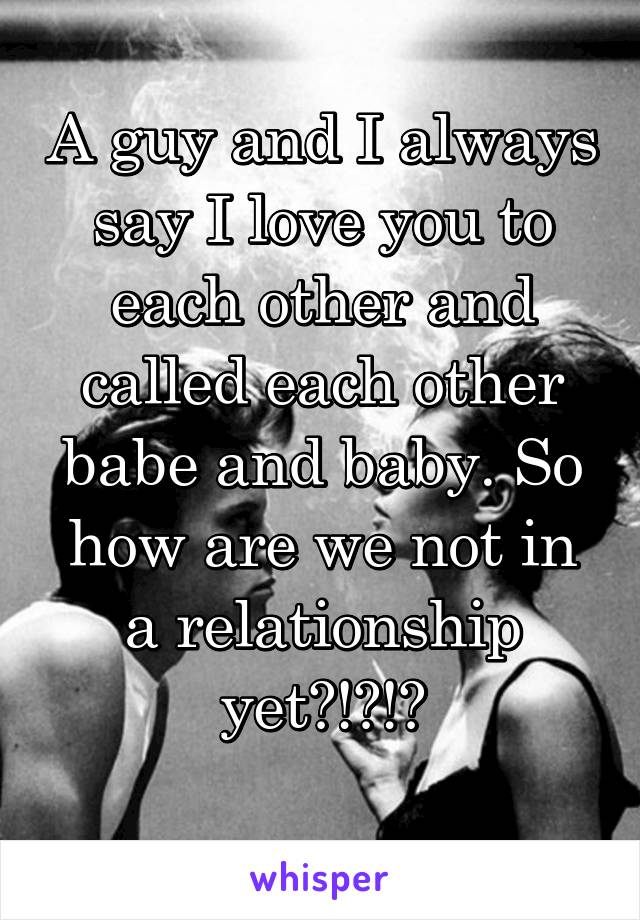 A guy and I always say I love you to each other and called each other babe and baby. So how are we not in a relationship yet?!?!?
