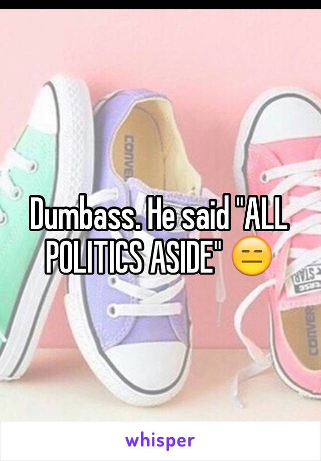 Dumbass. He said "ALL POLITICS ASIDE" 😑 