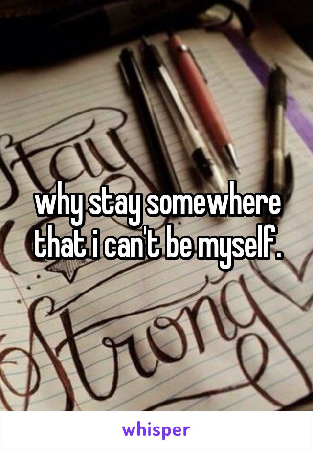 why stay somewhere that i can't be myself.