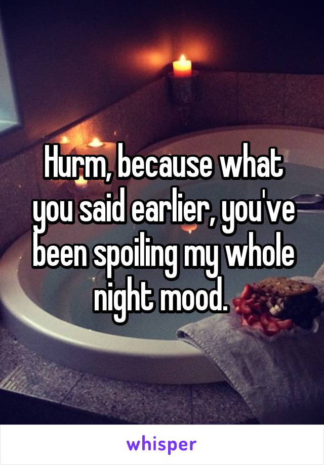 Hurm, because what you said earlier, you've been spoiling my whole night mood. 