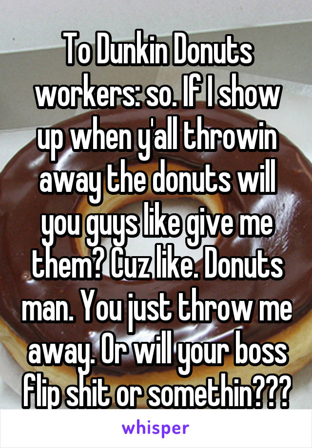 To Dunkin Donuts workers: so. If I show up when y'all throwin away the donuts will you guys like give me them? Cuz like. Donuts man. You just throw me away. Or will your boss flip shit or somethin???