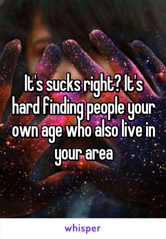 It's sucks right? It's hard finding people your own age who also live in your area