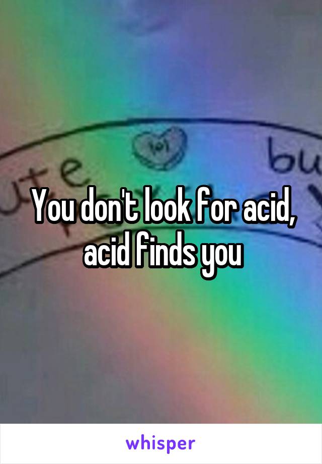 You don't look for acid, acid finds you