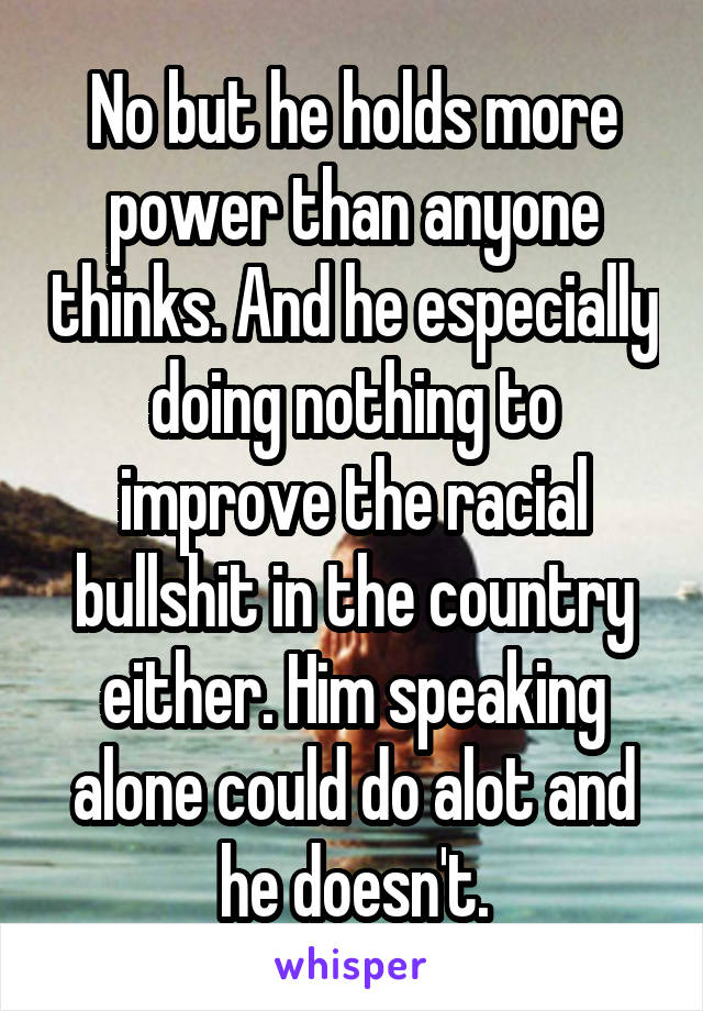 No but he holds more power than anyone thinks. And he especially doing nothing to improve the racial bullshit in the country either. Him speaking alone could do alot and he doesn't.