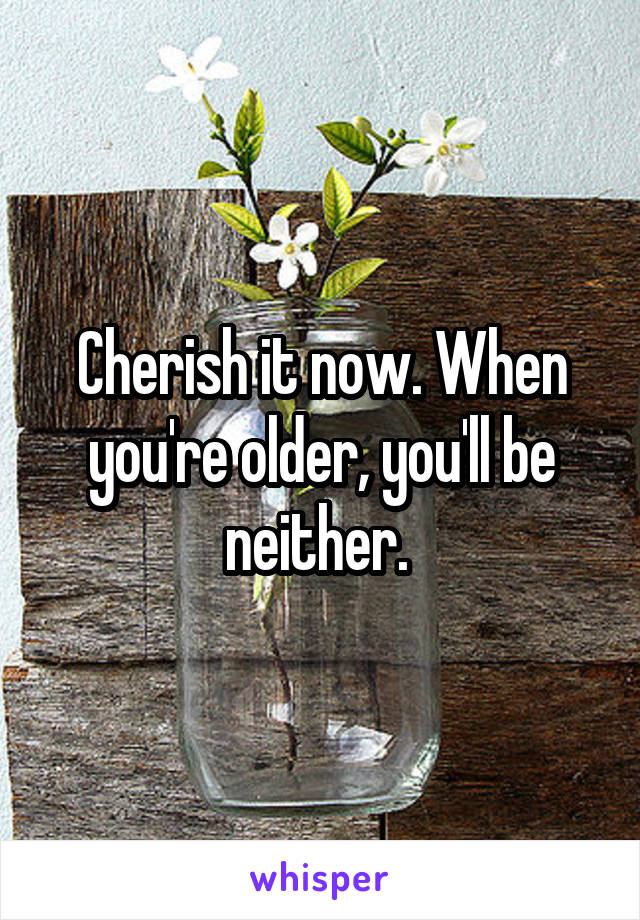 Cherish it now. When you're older, you'll be neither. 