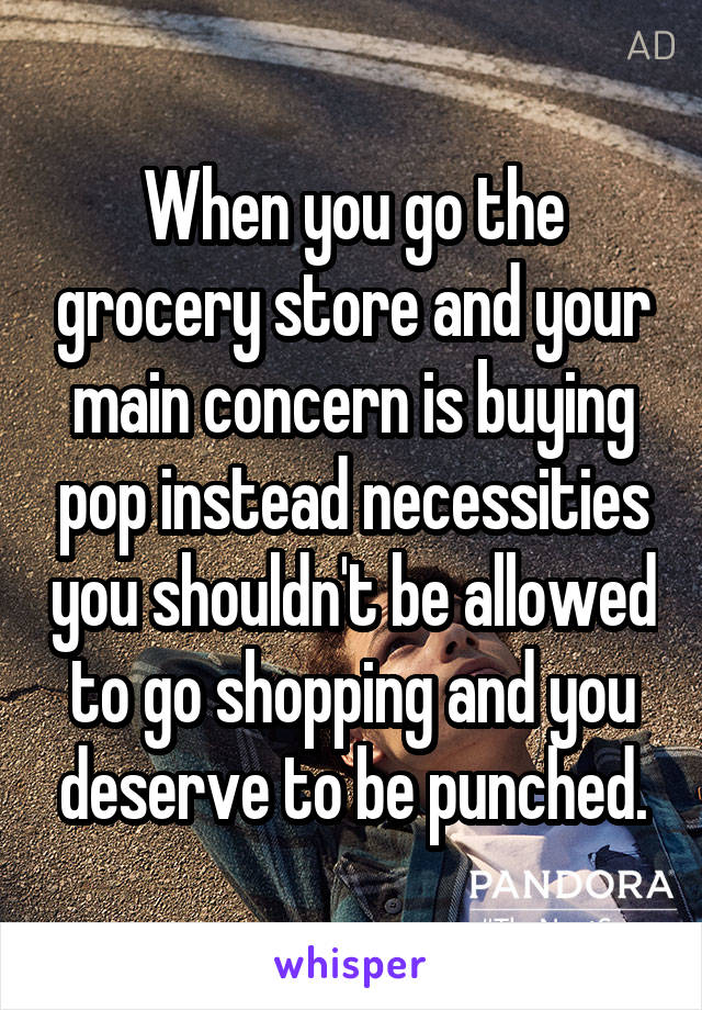 When you go the grocery store and your main concern is buying pop instead necessities you shouldn't be allowed to go shopping and you deserve to be punched.