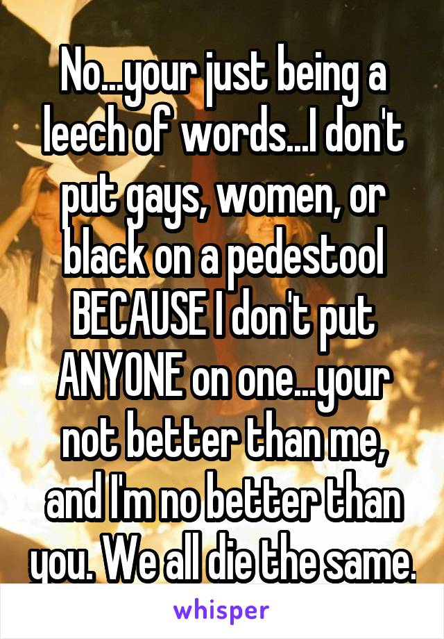 No...your just being a leech of words...I don't put gays, women, or black on a pedestool BECAUSE I don't put ANYONE on one...your not better than me, and I'm no better than you. We all die the same.