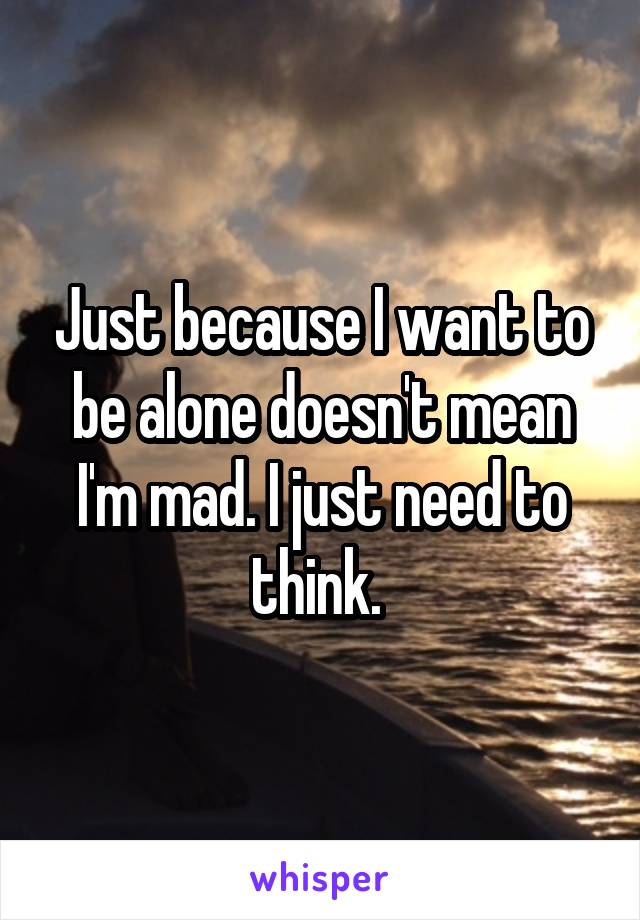 Just because I want to be alone doesn't mean I'm mad. I just need to think. 