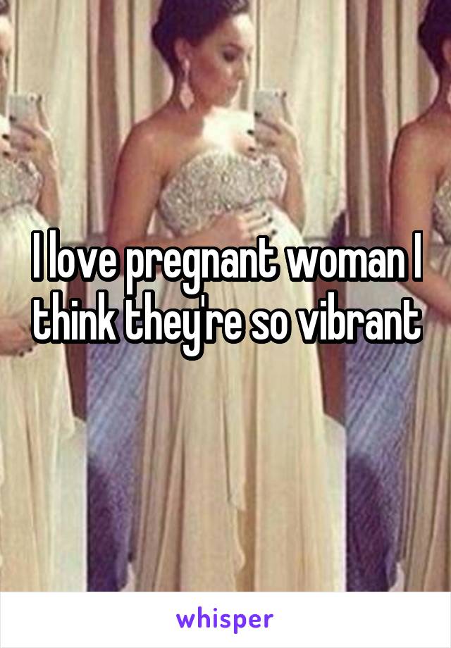 I love pregnant woman I think they're so vibrant 