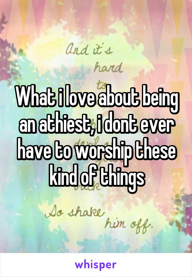 What i love about being an athiest, i dont ever have to worship these kind of things