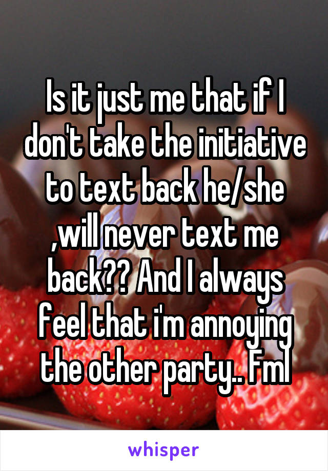 Is it just me that if I don't take the initiative to text back he/she ,will never text me back?? And I always feel that i'm annoying the other party.. Fml