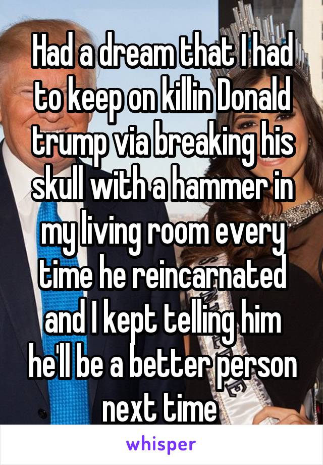 Had a dream that I had to keep on killin Donald trump via breaking his skull with a hammer in my living room every time he reincarnated and I kept telling him he'll be a better person next time 