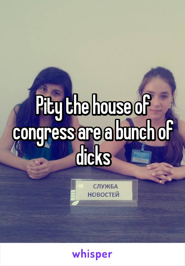 Pity the house of congress are a bunch of dicks