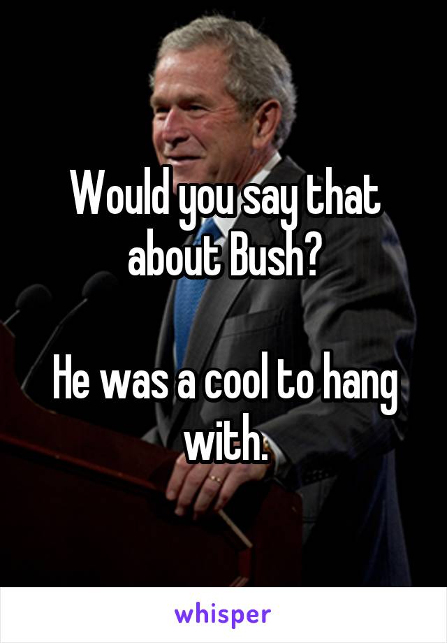 Would you say that about Bush?

He was a cool to hang with.