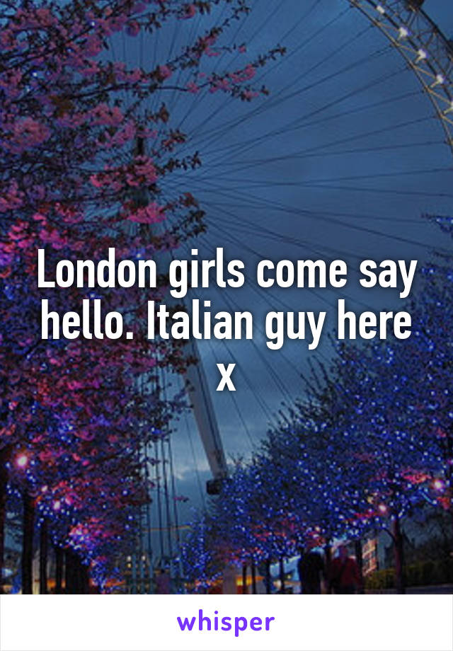 London girls come say hello. Italian guy here x