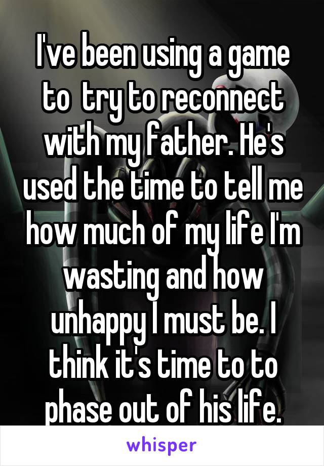 I've been using a game to  try to reconnect with my father. He's used the time to tell me how much of my life I'm wasting and how unhappy I must be. I think it's time to to phase out of his life.