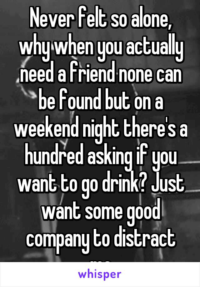 Never felt so alone, why when you actually need a friend none can be found but on a weekend night there's a hundred asking if you want to go drink? Just want some good company to distract me