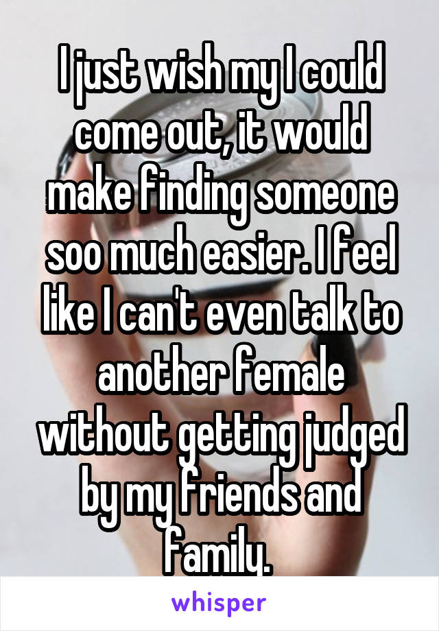 I just wish my I could come out, it would make finding someone soo much easier. I feel like I can't even talk to another female without getting judged by my friends and family. 