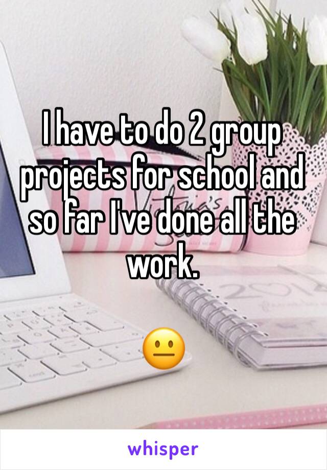 I have to do 2 group projects for school and so far I've done all the work.

😐