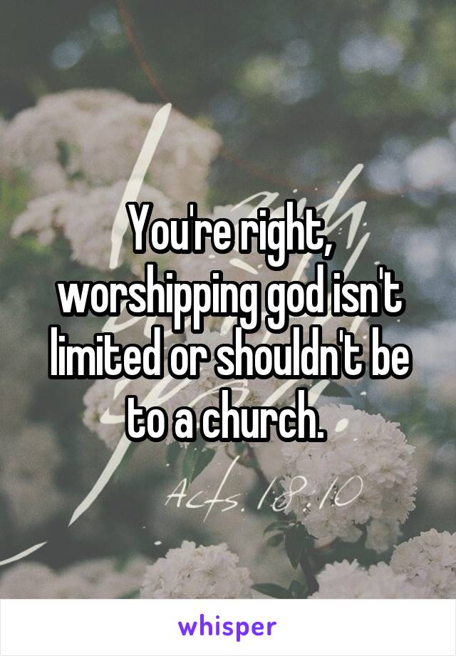 You're right, worshipping god isn't limited or shouldn't be to a church. 