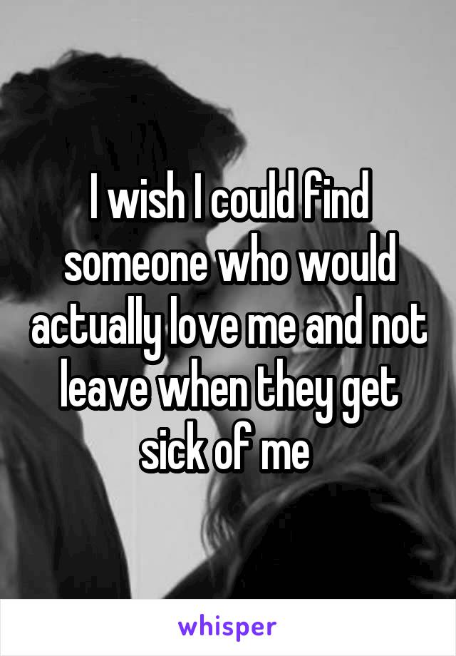 I wish I could find someone who would actually love me and not leave when they get sick of me 